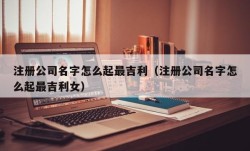 注册公司名字怎么起最吉利（注册公司名字怎么起最吉利女）